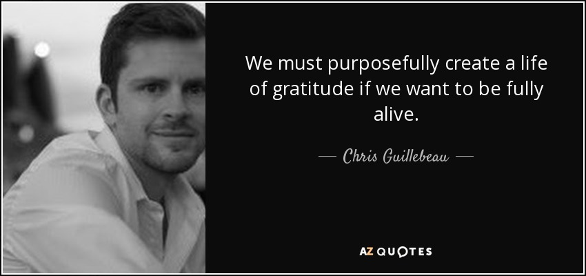 We must purposefully create a life of gratitude if we want to be fully alive. - Chris Guillebeau