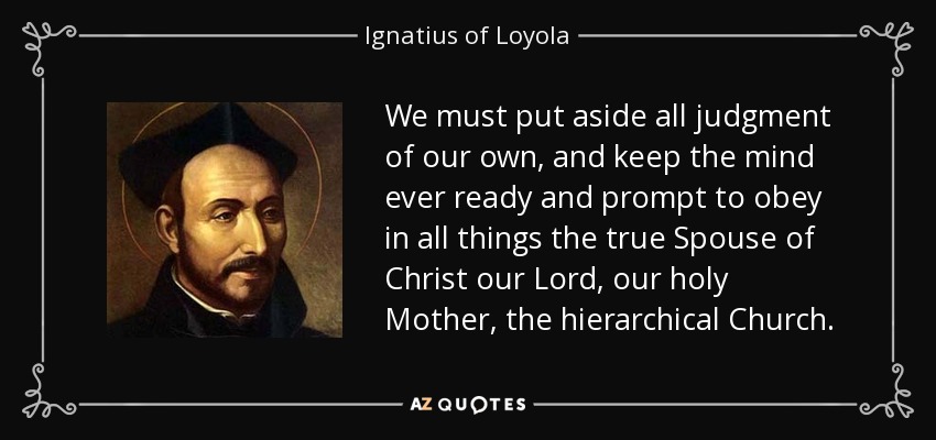 We must put aside all judgment of our own, and keep the mind ever ready and prompt to obey in all things the true Spouse of Christ our Lord, our holy Mother, the hierarchical Church. - Ignatius of Loyola