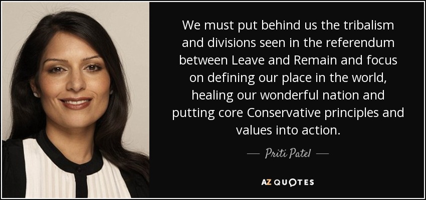 We must put behind us the tribalism and divisions seen in the referendum between Leave and Remain and focus on defining our place in the world, healing our wonderful nation and putting core Conservative principles and values into action. - Priti Patel