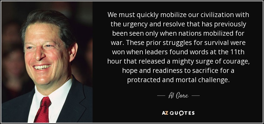 We must quickly mobilize our civilization with the urgency and resolve that has previously been seen only when nations mobilized for war. These prior struggles for survival were won when leaders found words at the 11th hour that released a mighty surge of courage, hope and readiness to sacrifice for a protracted and mortal challenge. - Al Gore
