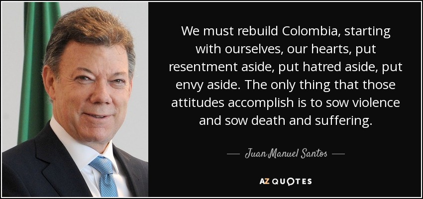We must rebuild Colombia, starting with ourselves, our hearts, put resentment aside, put hatred aside, put envy aside. The only thing that those attitudes accomplish is to sow violence and sow death and suffering. - Juan Manuel Santos