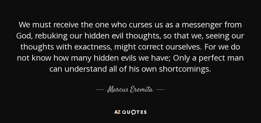 We must receive the one who curses us as a messenger from God, rebuking our hidden evil thoughts, so that we, seeing our thoughts with exactness, might correct ourselves. For we do not know how many hidden evils we have; Only a perfect man can understand all of his own shortcomings. - Marcus Eremita