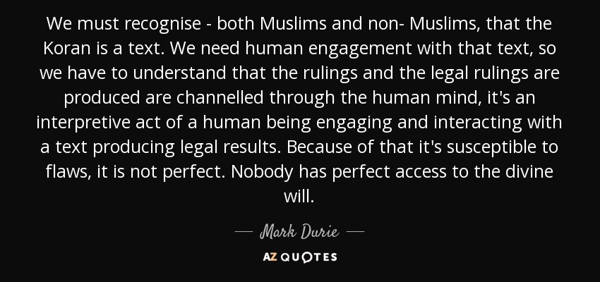 We must recognise - both Muslims and non- Muslims, that the Koran is a text. We need human engagement with that text, so we have to understand that the rulings and the legal rulings are produced are channelled through the human mind, it's an interpretive act of a human being engaging and interacting with a text producing legal results. Because of that it's susceptible to flaws, it is not perfect. Nobody has perfect access to the divine will. - Mark Durie
