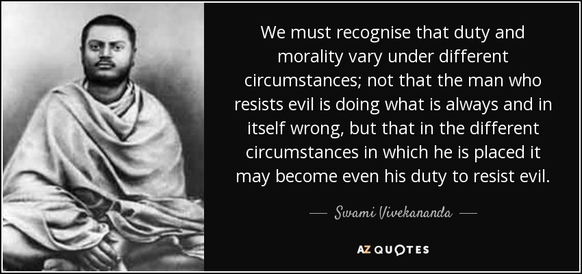 We must recognise that duty and morality vary under different circumstances; not that the man who resists evil is doing what is always and in itself wrong, but that in the different circumstances in which he is placed it may become even his duty to resist evil. - Swami Vivekananda