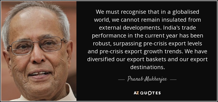 We must recognise that in a globalised world, we cannot remain insulated from external developments. India's trade performance in the current year has been robust, surpassing pre-crisis export levels and pre-crisis export growth trends. We have diversified our export baskets and our export destinations. - Pranab Mukherjee