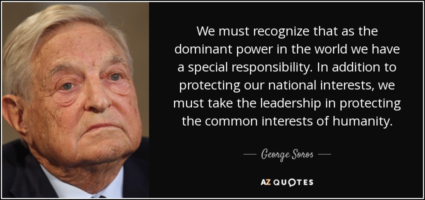 We must recognize that as the dominant power in the world we have a special responsibility. In addition to protecting our national interests, we must take the leadership in protecting the common interests of humanity. - George Soros