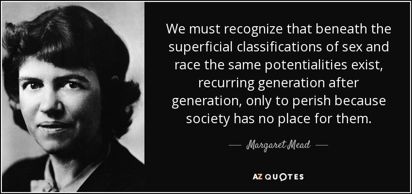 We must recognize that beneath the superficial classifications of sex and race the same potentialities exist, recurring generation after generation, only to perish because society has no place for them. - Margaret Mead
