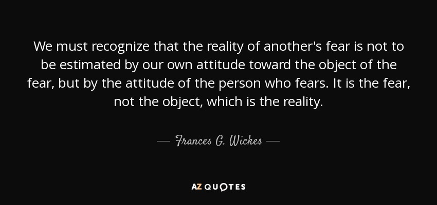 We must recognize that the reality of another's fear is not to be estimated by our own attitude toward the object of the fear, but by the attitude of the person who fears. It is the fear, not the object, which is the reality. - Frances G. Wickes