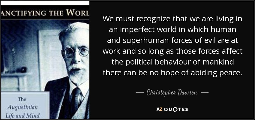 We must recognize that we are living in an imperfect world in which human and superhuman forces of evil are at work and so long as those forces affect the political behaviour of mankind there can be no hope of abiding peace. - Christopher Dawson