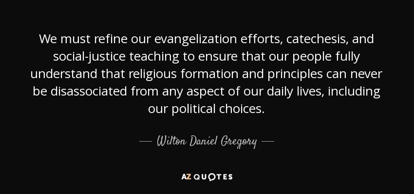 We must refine our evangelization efforts, catechesis, and social-justice teaching to ensure that our people fully understand that religious formation and principles can never be disassociated from any aspect of our daily lives, including our political choices. - Wilton Daniel Gregory