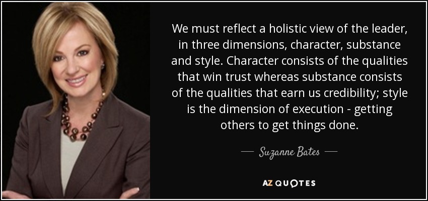 We must reflect a holistic view of the leader, in three dimensions, character, substance and style. Character consists of the qualities that win trust whereas substance consists of the qualities that earn us credibility; style is the dimension of execution - getting others to get things done. - Suzanne Bates