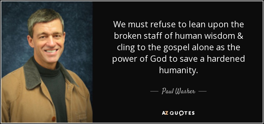 We must refuse to lean upon the broken staff of human wisdom & cling to the gospel alone as the power of God to save a hardened humanity. - Paul Washer