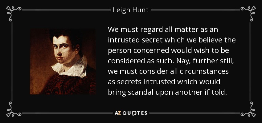 We must regard all matter as an intrusted secret which we believe the person concerned would wish to be considered as such. Nay, further still, we must consider all circumstances as secrets intrusted which would bring scandal upon another if told. - Leigh Hunt