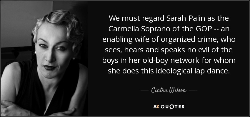 We must regard Sarah Palin as the Carmella Soprano of the GOP -- an enabling wife of organized crime, who sees, hears and speaks no evil of the boys in her old-boy network for whom she does this ideological lap dance. - Cintra Wilson
