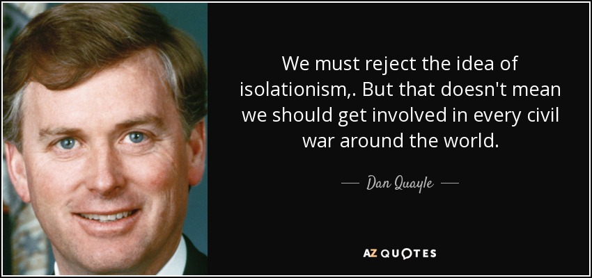 We must reject the idea of isolationism, . But that doesn't mean we should get involved in every civil war around the world. - Dan Quayle