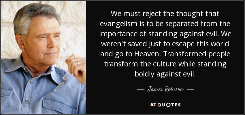 We must reject the thought that evangelism is to be separated from the importance of standing against evil. We weren't saved just to escape this world and go to Heaven. Transformed people transform the culture while standing boldly against evil. - James Robison