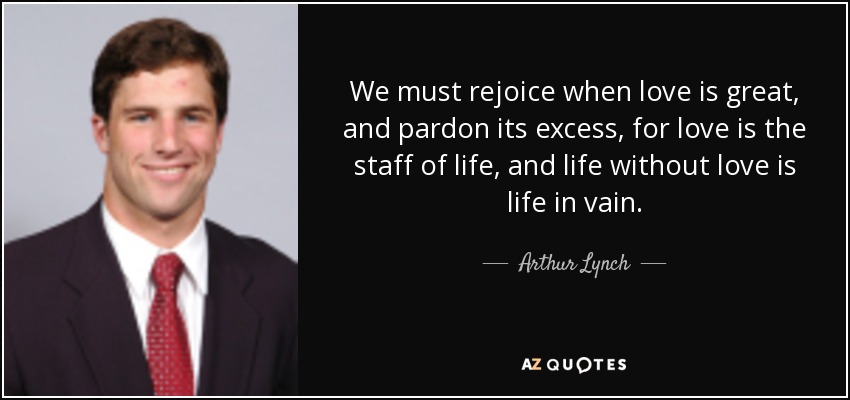 We must rejoice when love is great, and pardon its excess, for love is the staff of life, and life without love is life in vain. - Arthur Lynch