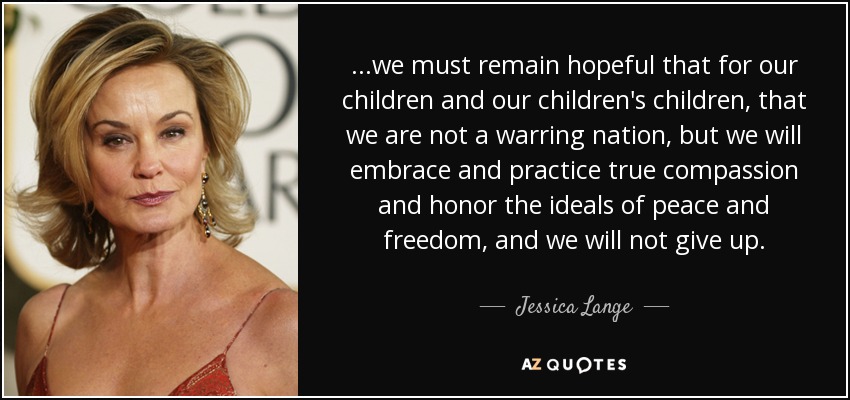 ...we must remain hopeful that for our children and our children's children, that we are not a warring nation, but we will embrace and practice true compassion and honor the ideals of peace and freedom, and we will not give up. - Jessica Lange