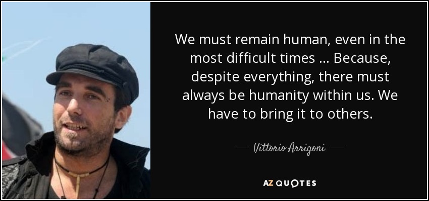 We must remain human, even in the most difficult times … Because, despite everything, there must always be humanity within us. We have to bring it to others. - Vittorio Arrigoni