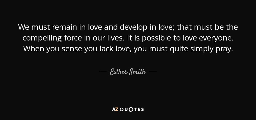 We must remain in love and develop in love; that must be the compelling force in our lives. It is possible to love everyone. When you sense you lack love, you must quite simply pray. - Esther Smith