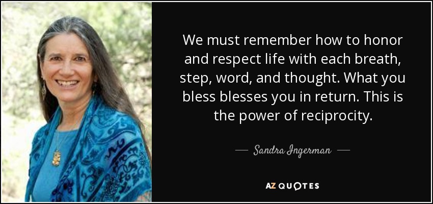 We must remember how to honor and respect life with each breath, step, word, and thought. What you bless blesses you in return. This is the power of reciprocity. - Sandra Ingerman