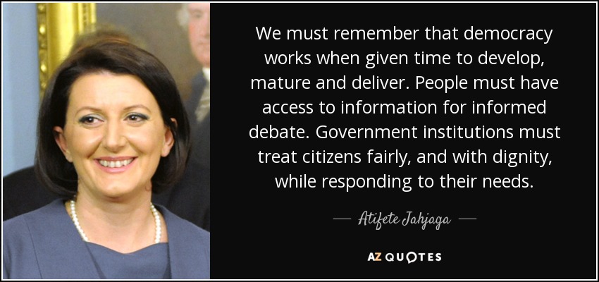 We must remember that democracy works when given time to develop, mature and deliver. People must have access to information for informed debate. Government institutions must treat citizens fairly, and with dignity, while responding to their needs. - Atifete Jahjaga
