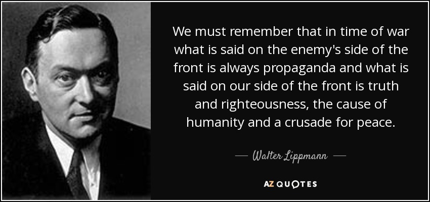 We must remember that in time of war what is said on the enemy's side of the front is always propaganda and what is said on our side of the front is truth and righteousness, the cause of humanity and a crusade for peace. - Walter Lippmann
