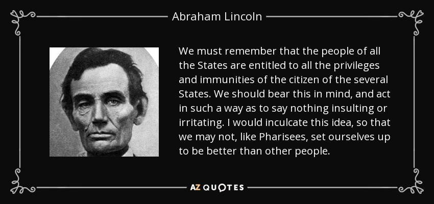 We must remember that the people of all the States are entitled to all the privileges and immunities of the citizen of the several States. We should bear this in mind, and act in such a way as to say nothing insulting or irritating. I would inculcate this idea, so that we may not, like Pharisees, set ourselves up to be better than other people. - Abraham Lincoln