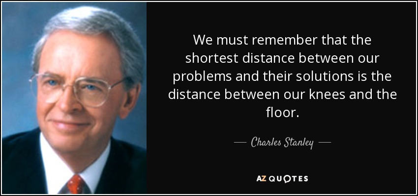 We must remember that the shortest distance between our problems and their solutions is the distance between our knees and the floor. - Charles Stanley