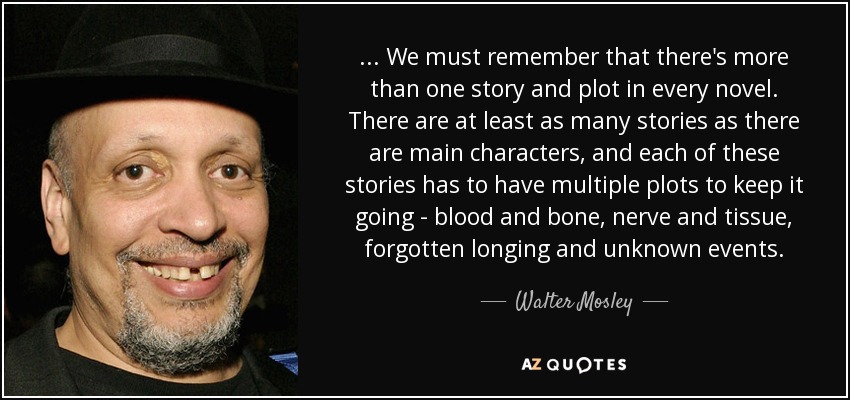 ... We must remember that there's more than one story and plot in every novel. There are at least as many stories as there are main characters, and each of these stories has to have multiple plots to keep it going - blood and bone, nerve and tissue, forgotten longing and unknown events. - Walter Mosley