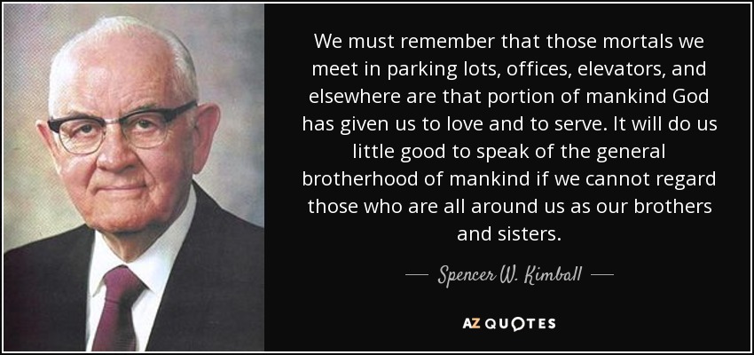 We must remember that those mortals we meet in parking lots, offices, elevators, and elsewhere are that portion of mankind God has given us to love and to serve. It will do us little good to speak of the general brotherhood of mankind if we cannot regard those who are all around us as our brothers and sisters. - Spencer W. Kimball