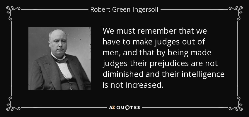 We must remember that we have to make judges out of men, and that by being made judges their prejudices are not diminished and their intelligence is not increased. - Robert Green Ingersoll