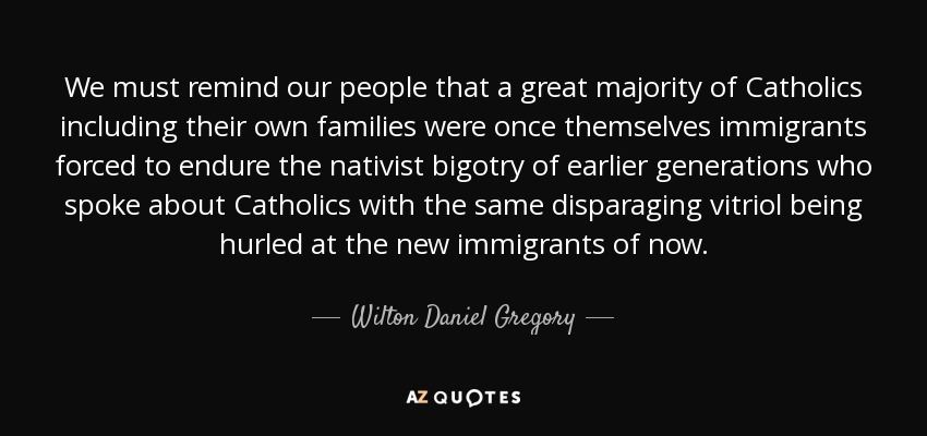 We must remind our people that a great majority of Catholics including their own families were once themselves immigrants forced to endure the nativist bigotry of earlier generations who spoke about Catholics with the same disparaging vitriol being hurled at the new immigrants of now. - Wilton Daniel Gregory