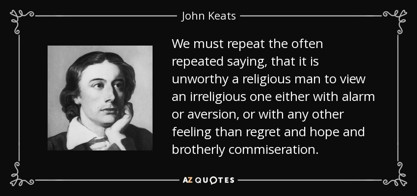 We must repeat the often repeated saying, that it is unworthy a religious man to view an irreligious one either with alarm or aversion, or with any other feeling than regret and hope and brotherly commiseration. - John Keats