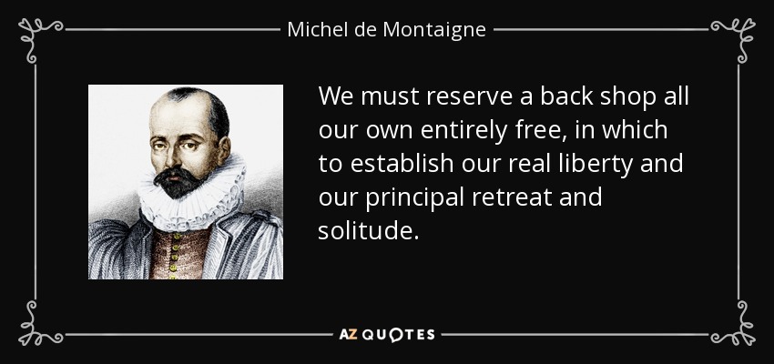 We must reserve a back shop all our own entirely free, in which to establish our real liberty and our principal retreat and solitude. - Michel de Montaigne
