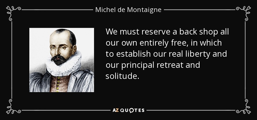 We must reserve a back shop all our own entirely free, in which to establish our real liberty and our principal retreat and solitude. - Michel de Montaigne