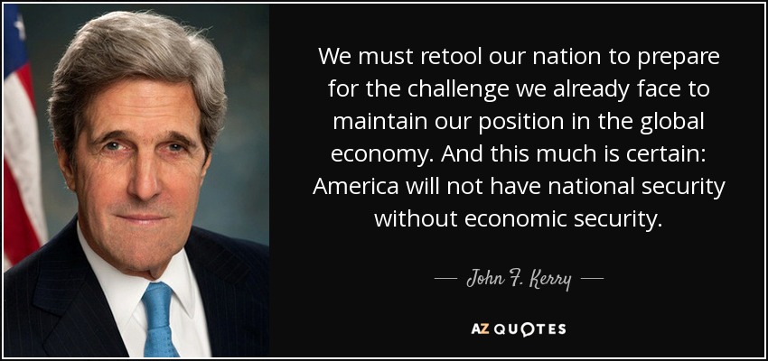 We must retool our nation to prepare for the challenge we already face to maintain our position in the global economy. And this much is certain: America will not have national security without economic security. - John F. Kerry