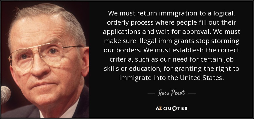 We must return immigration to a logical, orderly process where people fill out their applications and wait for approval. We must make sure illegal immigrants stop storming our borders. We must establiesh the correct criteria, such as our need for certain job skills or education, for granting the right to immigrate into the United States. - Ross Perot