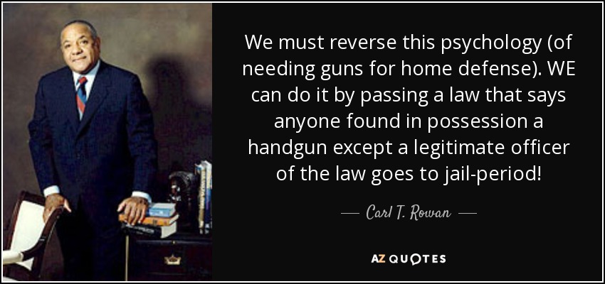 We must reverse this psychology (of needing guns for home defense). WE can do it by passing a law that says anyone found in possession a handgun except a legitimate officer of the law goes to jail-period! - Carl T. Rowan