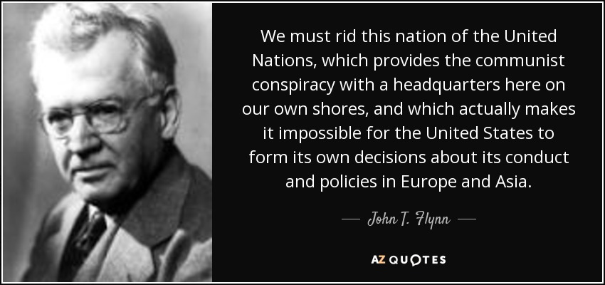 We must rid this nation of the United Nations, which provides the communist conspiracy with a headquarters here on our own shores, and which actually makes it impossible for the United States to form its own decisions about its conduct and policies in Europe and Asia. - John T. Flynn