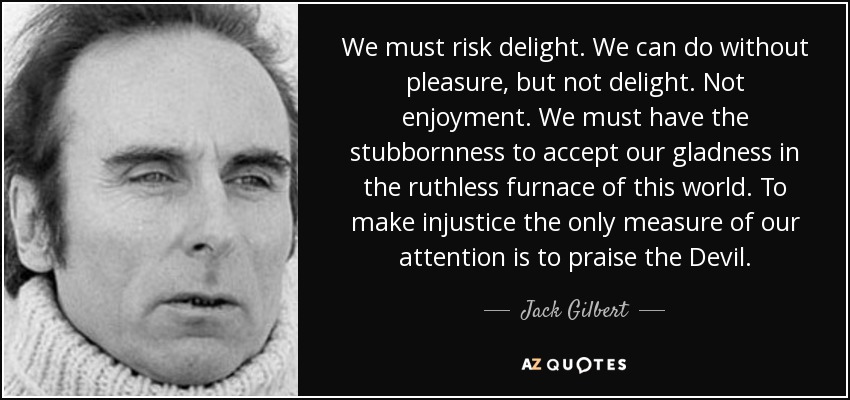 We must risk delight. We can do without pleasure, but not delight. Not enjoyment. We must have the stubbornness to accept our gladness in the ruthless furnace of this world. To make injustice the only measure of our attention is to praise the Devil. - Jack Gilbert