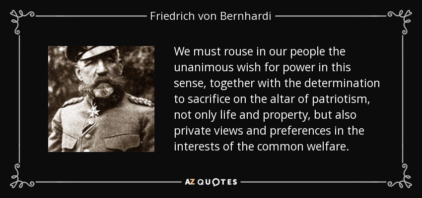 We must rouse in our people the unanimous wish for power in this sense, together with the determination to sacrifice on the altar of patriotism, not only life and property, but also private views and preferences in the interests of the common welfare. - Friedrich von Bernhardi
