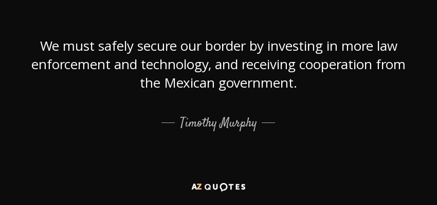 We must safely secure our border by investing in more law enforcement and technology, and receiving cooperation from the Mexican government. - Timothy Murphy