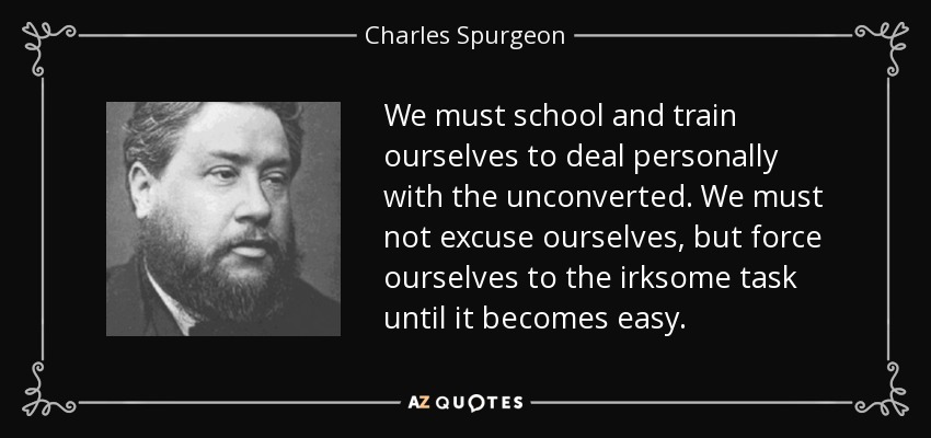 We must school and train ourselves to deal personally with the unconverted. We must not excuse ourselves, but force ourselves to the irksome task until it becomes easy. - Charles Spurgeon