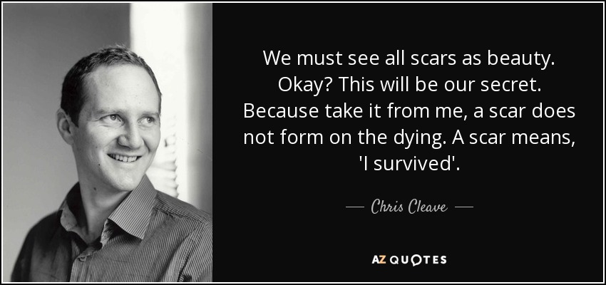 We must see all scars as beauty. Okay? This will be our secret. Because take it from me, a scar does not form on the dying. A scar means, 'I survived'. - Chris Cleave