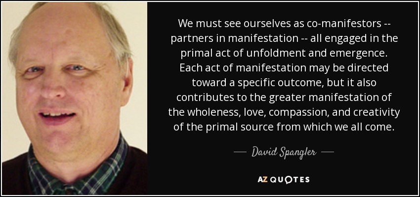 We must see ourselves as co-manifestors -- partners in manifestation -- all engaged in the primal act of unfoldment and emergence. Each act of manifestation may be directed toward a specific outcome, but it also contributes to the greater manifestation of the wholeness, love, compassion, and creativity of the primal source from which we all come. - David Spangler