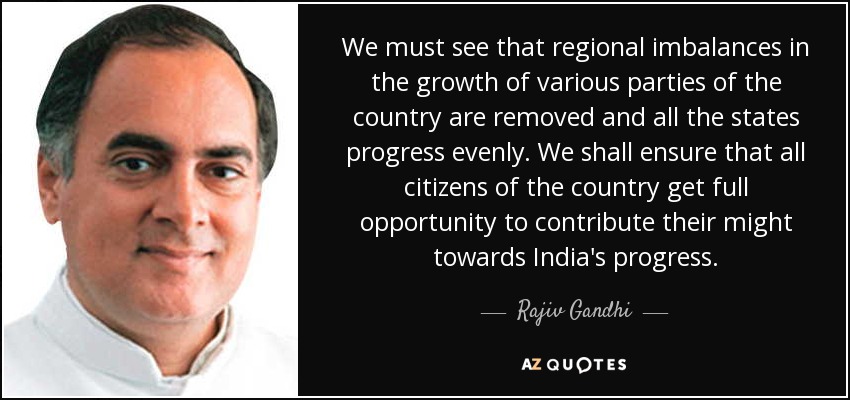 We must see that regional imbalances in the growth of various parties of the country are removed and all the states progress evenly. We shall ensure that all citizens of the country get full opportunity to contribute their might towards India's progress. - Rajiv Gandhi