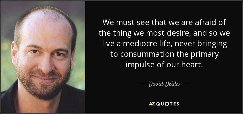We must see that we are afraid of the thing we most desire, and so we live a mediocre life, never bringing to consummation the primary impulse of our heart. - David Deida