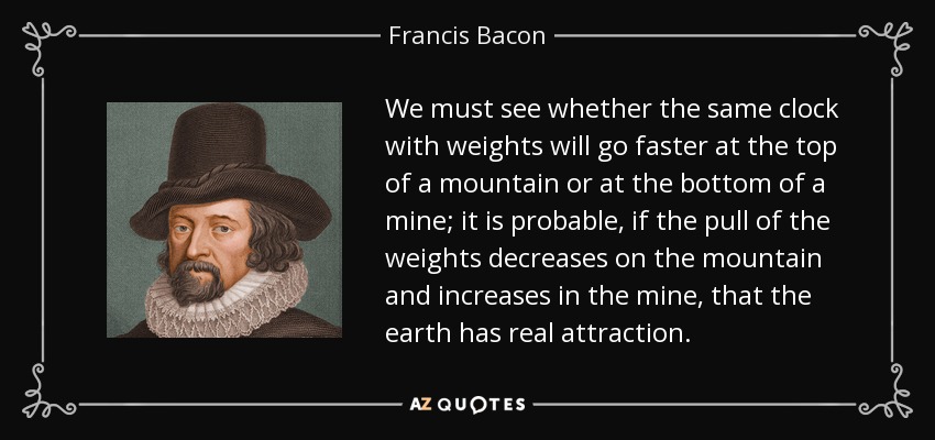 We must see whether the same clock with weights will go faster at the top of a mountain or at the bottom of a mine; it is probable, if the pull of the weights decreases on the mountain and increases in the mine, that the earth has real attraction. - Francis Bacon