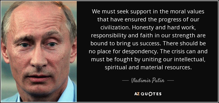 We must seek support in the moral values that have ensured the progress of our civilization. Honesty and hard work, responsibility and faith in our strength are bound to bring us success. There should be no place for despondency. The crisis can and must be fought by uniting our intellectual, spiritual and material resources. - Vladimir Putin